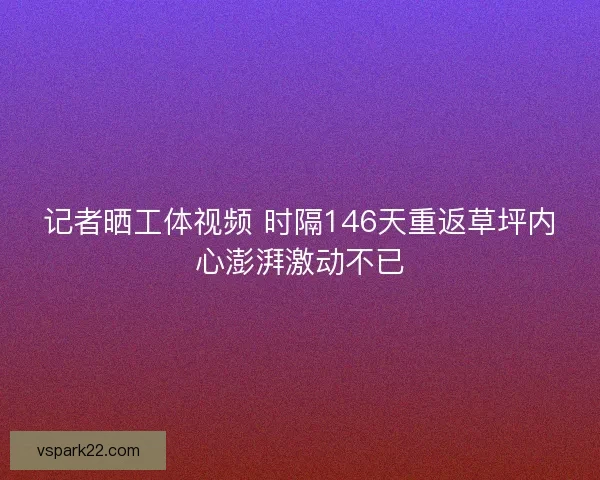 记者晒工体视频 时隔146天重返草坪内心澎湃激动不已