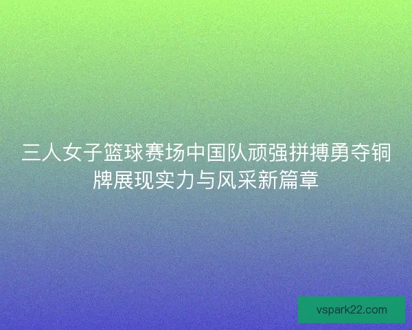 三人女子篮球赛场中国队顽强拼搏勇夺铜牌展现实力与风采新篇章