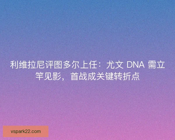 利维拉尼评图多尔上任：尤文 DNA 需立竿见影，首战成关键转折点