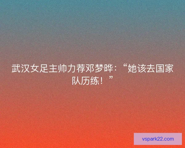 武汉女足主帅力荐邓梦晔：“她该去国家队历练！”