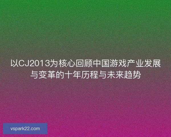 以CJ2013为核心回顾中国游戏产业发展与变革的十年历程与未来趋势