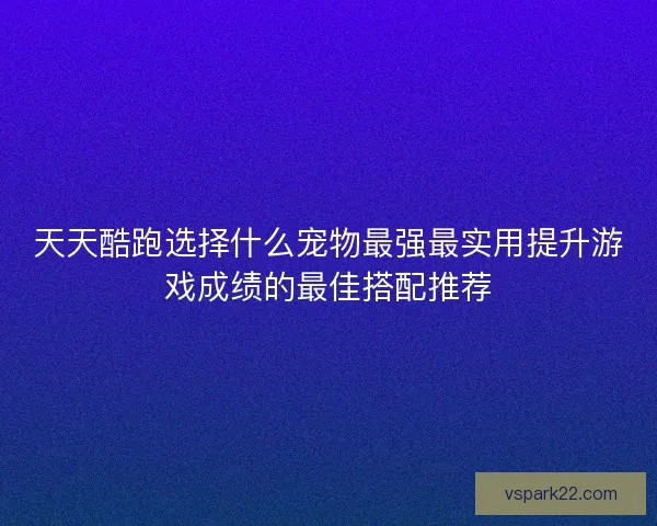天天酷跑选择什么宠物最强最实用提升游戏成绩的最佳搭配推荐