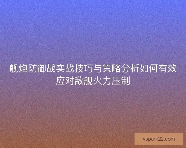 舰炮防御战实战技巧与策略分析如何有效应对敌舰火力压制