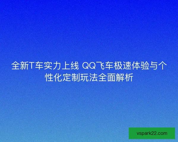 全新T车实力上线 QQ飞车极速体验与个性化定制玩法全面解析