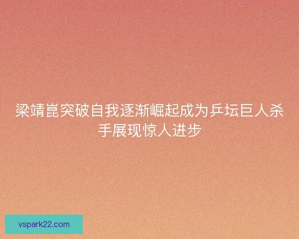 梁靖崑突破自我逐渐崛起成为乒坛巨人杀手展现惊人进步