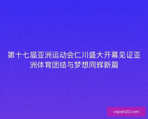 第十七届亚洲运动会仁川盛大开幕见证亚洲体育团结与梦想同辉新篇