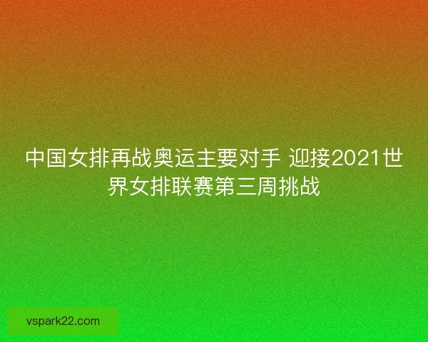 中国女排再战奥运主要对手 迎接2021世界女排联赛第三周挑战