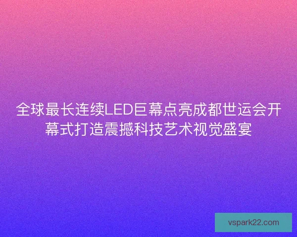 全球最长连续LED巨幕点亮成都世运会开幕式打造震撼科技艺术视觉盛宴