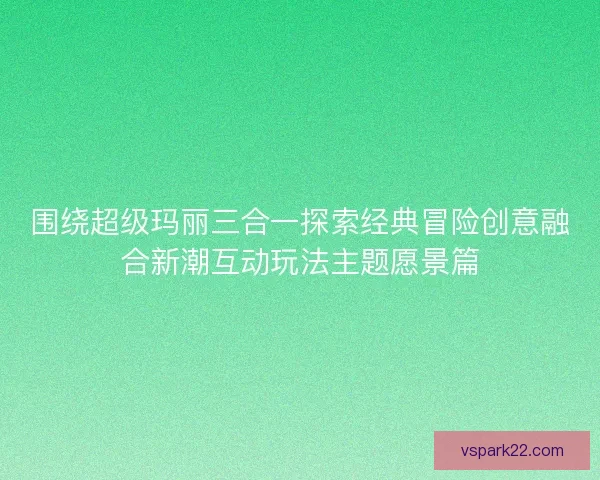 围绕超级玛丽三合一探索经典冒险创意融合新潮互动玩法主题愿景篇