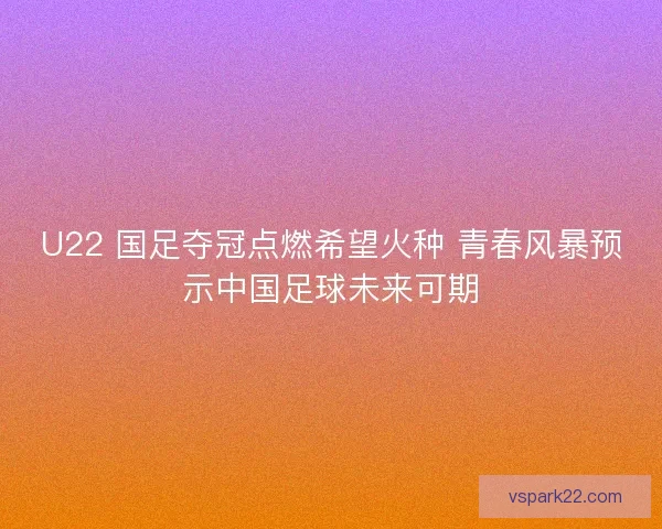 U22 国足夺冠点燃希望火种 青春风暴预示中国足球未来可期