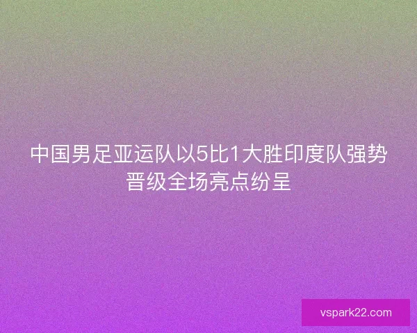 中国男足亚运队以5比1大胜印度队强势晋级全场亮点纷呈