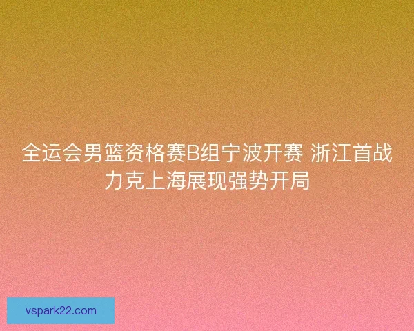 全运会男篮资格赛B组宁波开赛 浙江首战力克上海展现强势开局