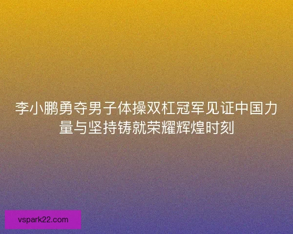 李小鹏勇夺男子体操双杠冠军见证中国力量与坚持铸就荣耀辉煌时刻