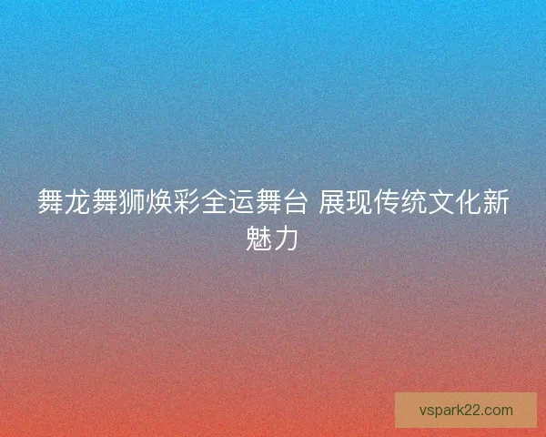 舞龙舞狮焕彩全运舞台 展现传统文化新魅力