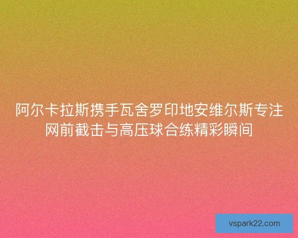 阿尔卡拉斯携手瓦舍罗印地安维尔斯专注网前截击与高压球合练精彩瞬间