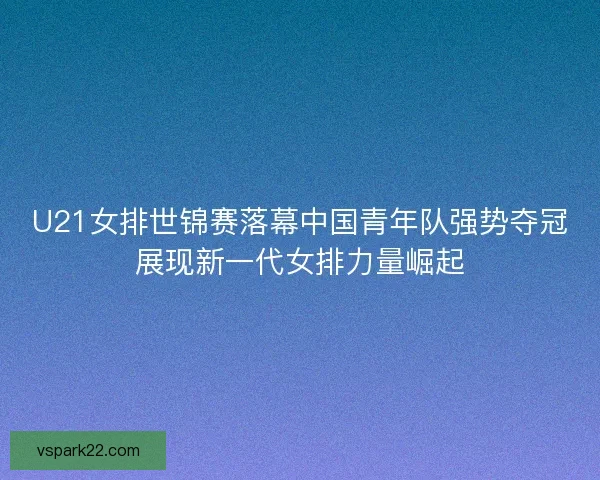 U21女排世锦赛落幕中国青年队强势夺冠展现新一代女排力量崛起