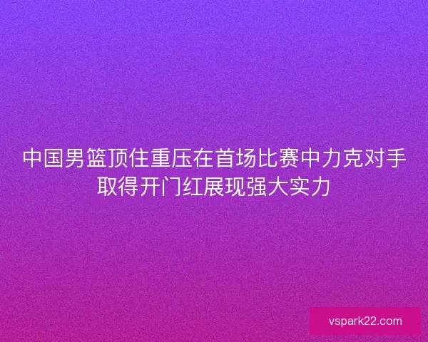 中国男篮顶住重压在首场比赛中力克对手取得开门红展现强大实力