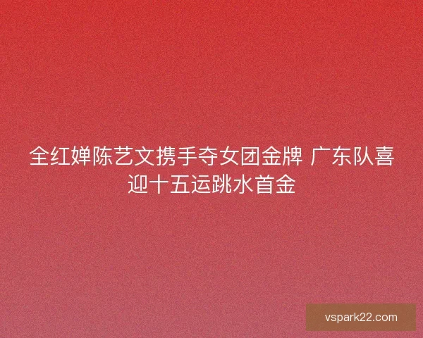 全红婵陈艺文携手夺女团金牌 广东队喜迎十五运跳水首金