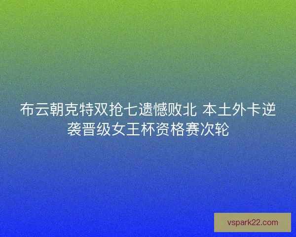 布云朝克特双抢七遗憾败北 本土外卡逆袭晋级女王杯资格赛次轮