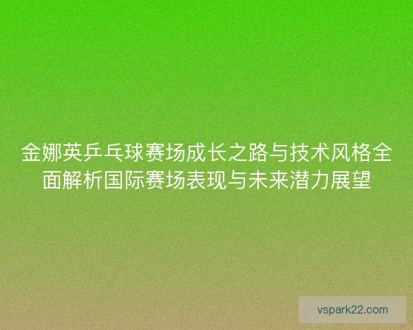 金娜英乒乓球赛场成长之路与技术风格全面解析国际赛场表现与未来潜力展望