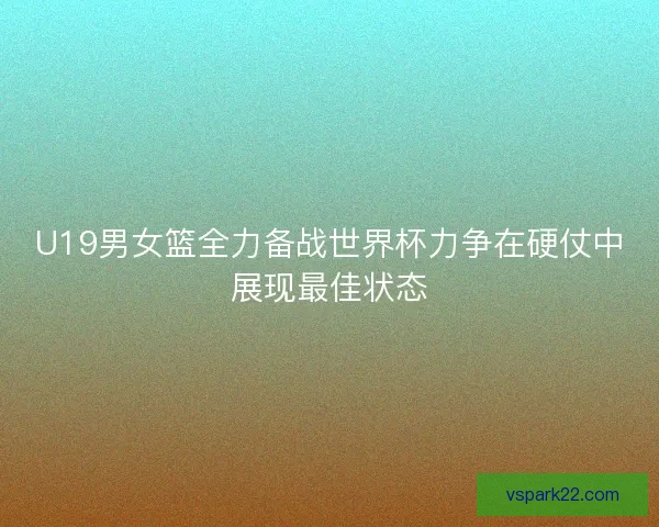 U19男女篮全力备战世界杯力争在硬仗中展现最佳状态
