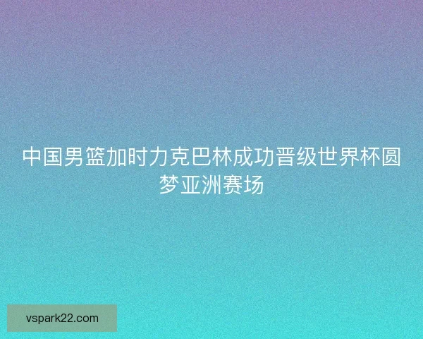 中国男篮加时力克巴林成功晋级世界杯圆梦亚洲赛场