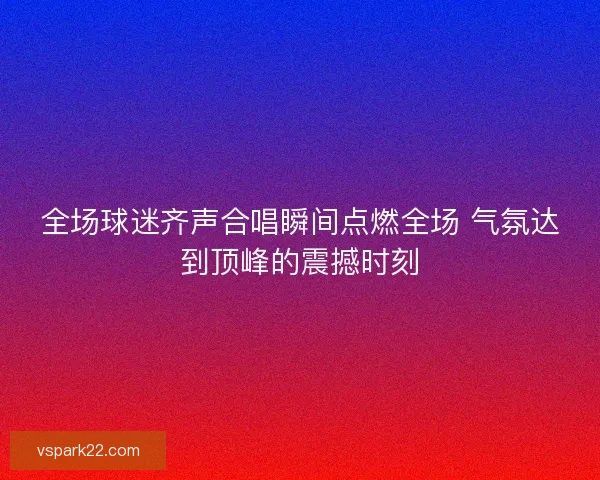 全场球迷齐声合唱瞬间点燃全场 气氛达到顶峰的震撼时刻