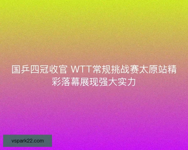 国乒四冠收官 WTT常规挑战赛太原站精彩落幕展现强大实力