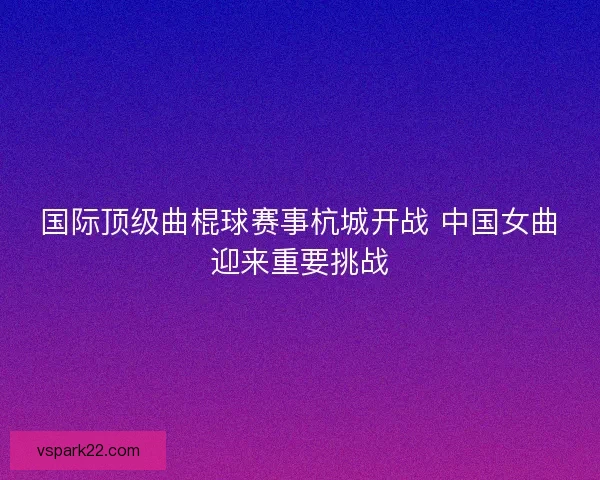 国际顶级曲棍球赛事杭城开战 中国女曲迎来重要挑战